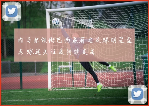 内马尔领衔巴西最著名足球明星盘点 球迷关注度持续走高