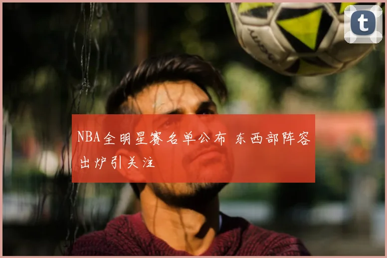 NBA全明星赛名单公布 东西部阵容出炉引关注