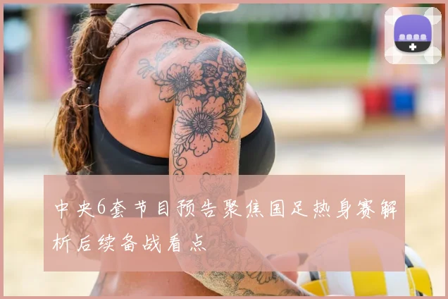 中央6套节目预告聚焦国足热身赛解析后续备战看点
