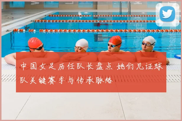 中国女足历任队长盘点 她们见证球队关键赛季与传承脉络