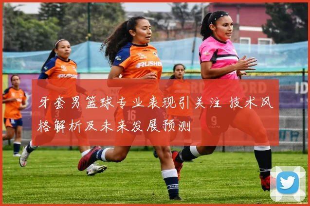 牙套男篮球专业表现引关注 技术风格解析及未来发展预测