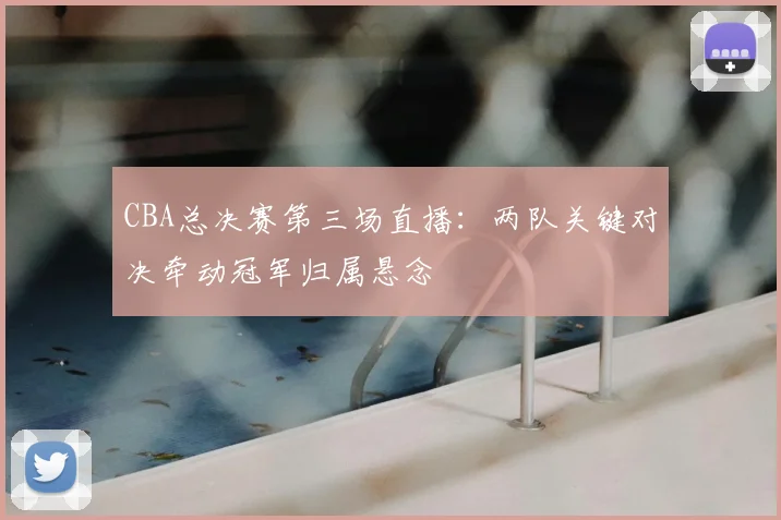 CBA总决赛第三场直播：两队关键对决牵动冠军归属悬念