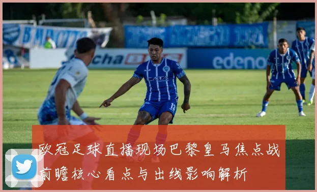 欧冠足球直播现场巴黎皇马焦点战前瞻核心看点与出线影响解析