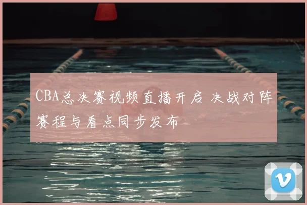 CBA总决赛视频直播开启 决战对阵赛程与看点同步发布