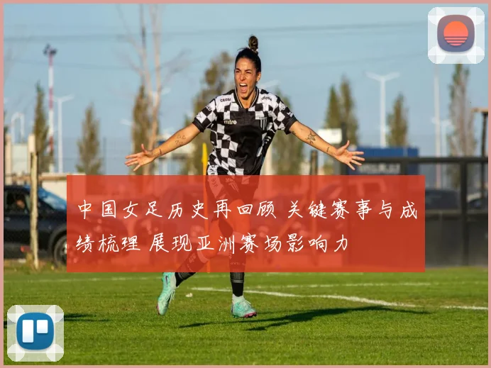 中国女足历史再回顾 关键赛事与成绩梳理 展现亚洲赛场影响力