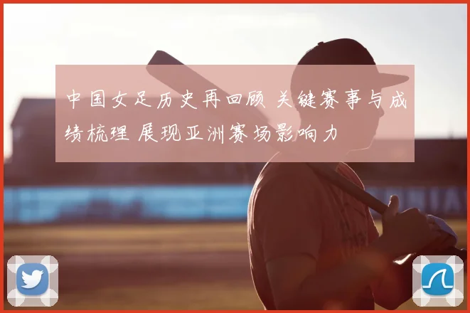 中国女足历史再回顾 关键赛事与成绩梳理 展现亚洲赛场影响力