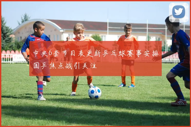 中央6套节目表更新乒乓球赛事安排国乒焦点战引关注