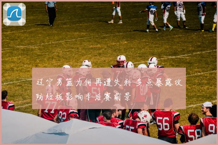 辽宁男篮为何再遭失利 多点暴露攻防短板影响季后赛前景