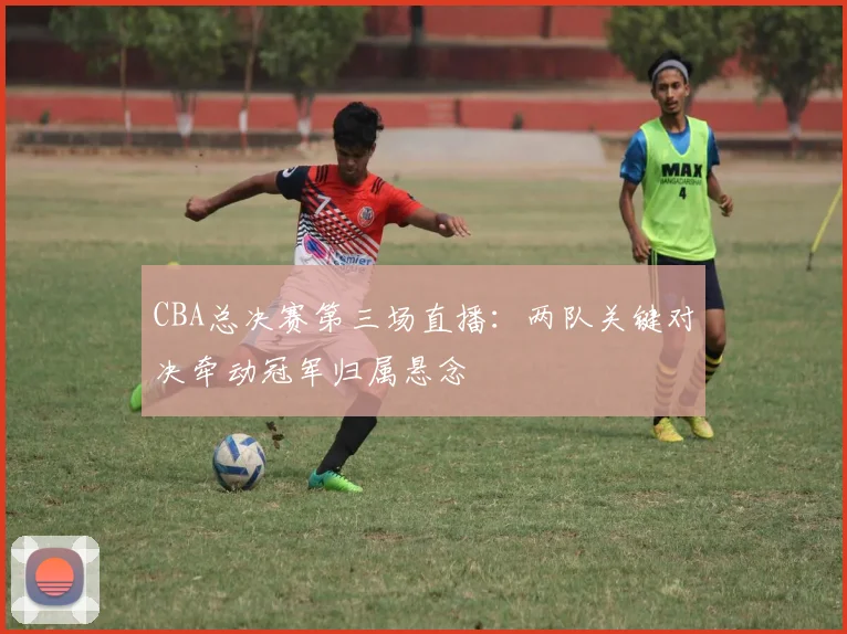 CBA总决赛第三场直播：两队关键对决牵动冠军归属悬念