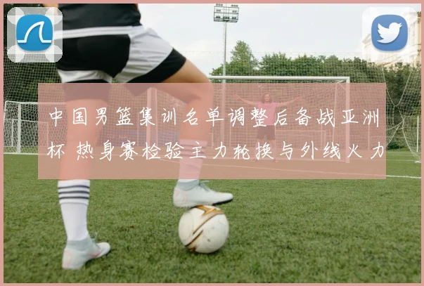 中国男篮集训名单调整后备战亚洲杯 热身赛检验主力轮换与外线火力