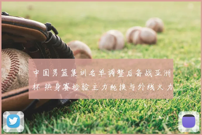 中国男篮集训名单调整后备战亚洲杯 热身赛检验主力轮换与外线火力