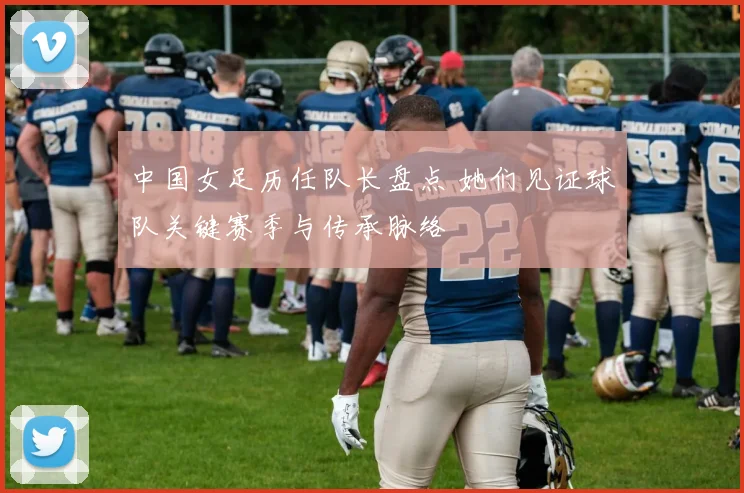 中国女足历任队长盘点 她们见证球队关键赛季与传承脉络