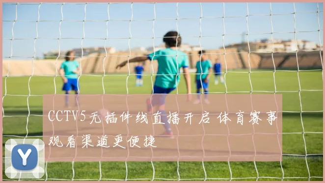 CCTV5无插件线直播开启 体育赛事观看渠道更便捷