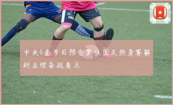 中央6套节目预告聚焦国足热身赛解析后续备战看点
