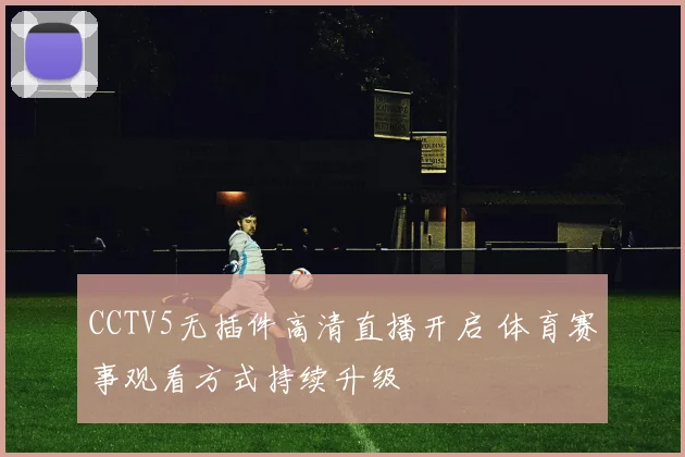 CCTV5无插件高清直播开启 体育赛事观看方式持续升级
