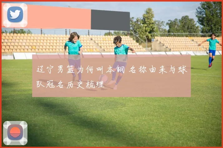 辽宁男篮为何叫本钢 名称由来与球队冠名历史梳理