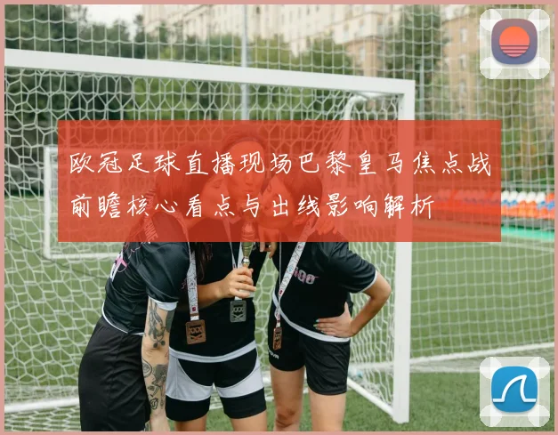 欧冠足球直播现场巴黎皇马焦点战前瞻核心看点与出线影响解析