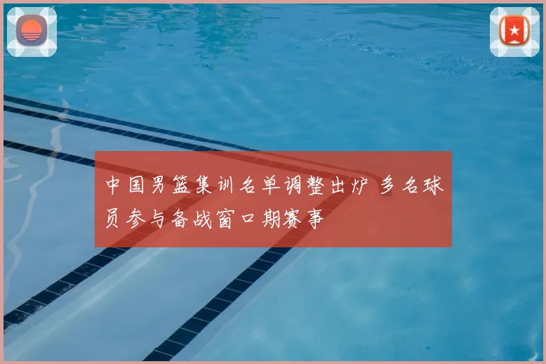 中国男篮集训名单调整出炉 多名球员参与备战窗口期赛事